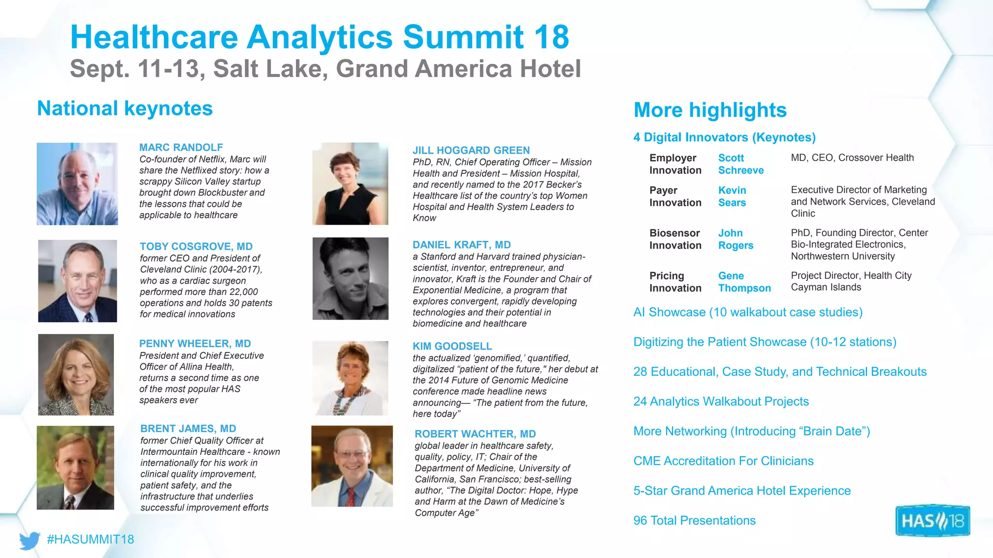 © 2018
Health
Catalyst
Healthcare Analytics Summit 18
Sept. 11-13, Salt Lake, Grand America Hotel
TOBY COSGROVE, MD
former CEO and President of
Cleveland Clinic (2004-2017),
who as a cardiac surgeon
performed more than 22,000
operations and holds 30 patents
for medical innovations
KIM GOODSELL
the actualized ‘genomified,’ quantified,
digitalized “patient of the future," her debut at
the 2014 Future of Genomic Medicine
conference made headline news
announcing— “The patient from the future,
here today”
DANIEL KRAFT, MD
a Stanford and Harvard trained physician-
scientist, inventor, entrepreneur, and
innovator, Kraft is the Founder and Chair of
Exponential Medicine, a program that
explores convergent, rapidly developing
technologies and their potential in
biomedicine and healthcare
BRENT JAMES, MD
former Chief Quality Officer at
Intermountain Healthcare - known
internationally for his work in
clinical quality improvement,
patient safety, and the
infrastructure that underlies
successful improvement efforts
PENNY WHEELER, MD
President and Chief Executive
Officer of Allina Health,
returns a second time as one
of the most popular HAS
speakers ever
MARC RANDOLF
Co-founder of Netflix, Marc will
share the Netflixed story: how a
scrappy Silicon Valley startup
brought down Blockbuster and
the lessons that could be
applicable to healthcare
JILL HOGGARD GREEN
PhD, RN, Chief Operating Officer – Mission
Health and President – Mission Hospital,
and recently named to the 2017 Becker’s
Healthcare list of the country’s top Women
Hospital and Health System Leaders to
Know
ROBERT WACHTER, MD
global leader in healthcare safety,
quality, policy, IT; Chair of the
Department of Medicine, University of
California, San Francisco; best-selling
author, “The Digital Doctor: Hope, Hype
and Harm at the Dawn of Medicine’s
Computer Age”
More highlights
4 Digital Innovators (Keynotes)
AI Showcase (10 walkabout case studies)
Digitizing the Patient Showcase (10-12 stations)
28 Educational, Case Study, and Technical Breakouts
24 Analytics Walkabout Projects
More Networking (Introducing “Brain Date”)
CME Accreditation For Clinicians
5-Star Grand America Hotel Experience
96 Total Presentations
National keynotes
Employer
Innovation
Scott
Schreeve
MD, CEO, Crossover Health
Payer
Innovation
Kevin
Sears
Executive Director of Marketing
and Network Services, Cleveland
Clinic
Biosensor
Innovation
John
Rogers
PhD, Founding Director, Center
Bio-Integrated Electronics,
Northwestern University
Pricing
Innovation
Gene
Thompson
Project Director, Health City
Cayman Islands
 