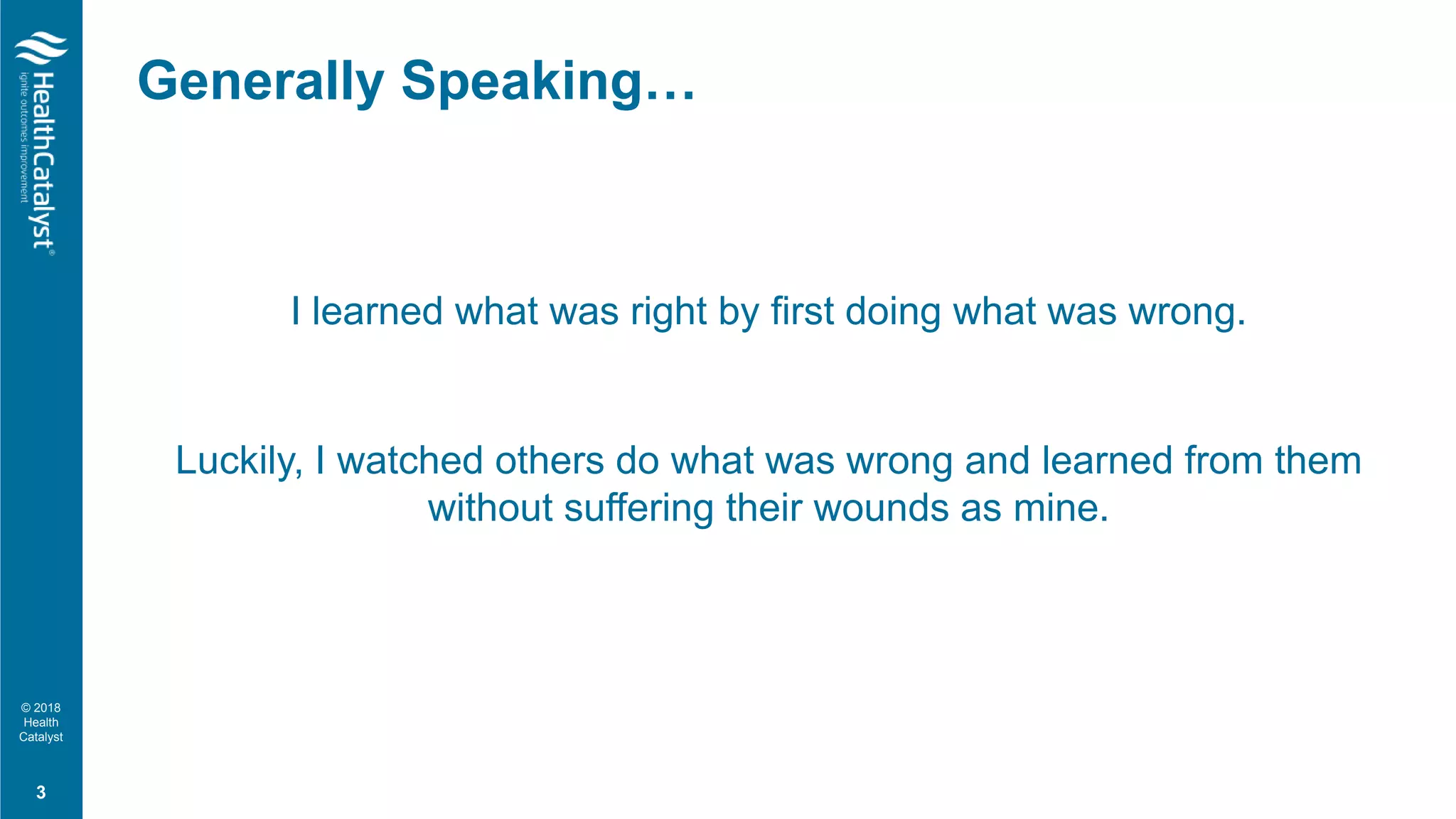 © 2018
Health
Catalyst
I learned what was right by first doing what was wrong.
Luckily, I watched others do what was wrong and learned from them
without suffering their wounds as mine.
Generally Speaking…
3
 
