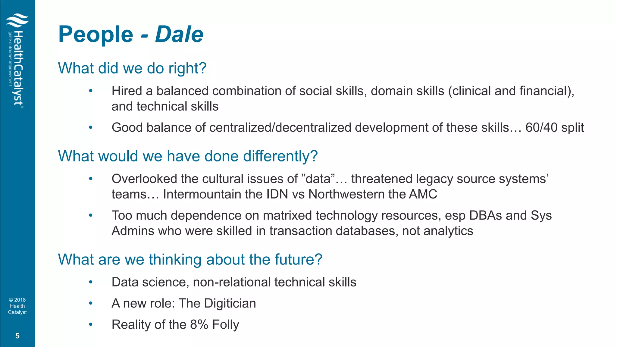 © 2018
Health
Catalyst
What did we do right?
• Hired a balanced combination of social skills, domain skills (clinical and financial),
and technical skills
• Good balance of centralized/decentralized development of these skills… 60/40 split
What would we have done differently?
• Overlooked the cultural issues of ”data”… threatened legacy source systems’
teams… Intermountain the IDN vs Northwestern the AMC
• Too much dependence on matrixed technology resources, esp DBAs and Sys
Admins who were skilled in transaction databases, not analytics
What are we thinking about the future?
• Data science, non-relational technical skills
• A new role: The Digitician
• Reality of the 8% Folly
People - Dale
5
 