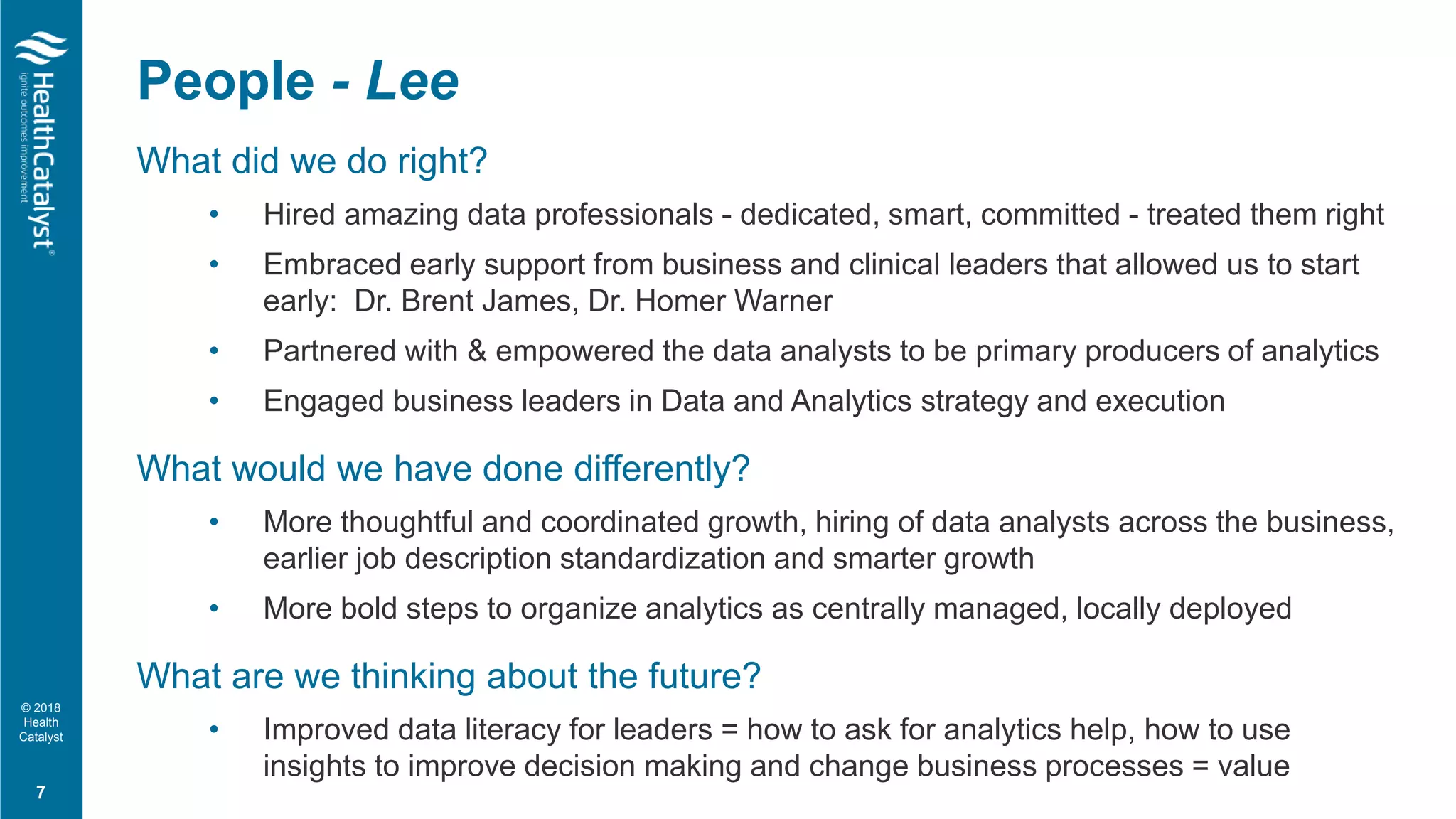 © 2018
Health
Catalyst
What did we do right?
• Hired amazing data professionals - dedicated, smart, committed - treated them right
• Embraced early support from business and clinical leaders that allowed us to start
early: Dr. Brent James, Dr. Homer Warner
• Partnered with & empowered the data analysts to be primary producers of analytics
• Engaged business leaders in Data and Analytics strategy and execution
What would we have done differently?
• More thoughtful and coordinated growth, hiring of data analysts across the business,
earlier job description standardization and smarter growth
• More bold steps to organize analytics as centrally managed, locally deployed
What are we thinking about the future?
• Improved data literacy for leaders = how to ask for analytics help, how to use
insights to improve decision making and change business processes = value
People - Lee
7
 
