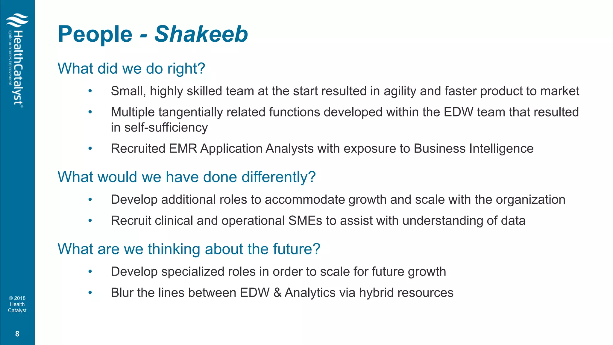 © 2018
Health
Catalyst
What did we do right?
• Small, highly skilled team at the start resulted in agility and faster product to market
• Multiple tangentially related functions developed within the EDW team that resulted
in self-sufficiency
• Recruited EMR Application Analysts with exposure to Business Intelligence
What would we have done differently?
• Develop additional roles to accommodate growth and scale with the organization
• Recruit clinical and operational SMEs to assist with understanding of data
What are we thinking about the future?
• Develop specialized roles in order to scale for future growth
• Blur the lines between EDW & Analytics via hybrid resources
People - Shakeeb
8
 