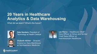 20 Years in Healthcare
Analytics & Data Warehousing
What did we learn? What’s the future?
Shakeeb Akhter - Director,
Enterprise Data Warehouse
at Northwestern Medicine
Lee Pierce - Healthcare Chief
Data Officer at Sirius and former
Chief Data Officer at
Intermountain Healthcare
Dale Sanders, President of
Technology at Health Catalyst
 