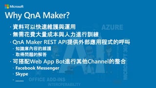 Why QnA Maker?
 資料可以快速維護與運用
 無需花費大量成本與人力進行訓練
 QnA Maker REST API提供外部應用程式的呼叫
 知識庫內容的維護
 取得問題的解答
 可搭配Web App Bot進行其他Channel的整合
 Facebook Messenger
 Skype
 ……
 