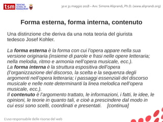 Forma esterna, forma interna, contenuto
Una distinzione che deriva da una nota teoria del giurista
tedesco Josef Kohler.
La forma esterna è la forma con cui l’opera appare nella sua
versione originaria (insieme di parole e frasi nelle opere letteraria;
nella melodia, ritmo e armonia nell’opera musicale, ecc.).
La forma interna è la struttura espositiva dell’opera
(l’organizzazione del discorso, la scelta e la sequenza degli
argomenti nell’opera letteraria; i passaggi essenziali del discorso
musicale e nelle note determinanti la linea melodica nell’opera
musicale, ecc.).
Il contenuto è l’argomento trattato, le informazioni, i fatti, le idee, le
opinioni, le teorie in quanto tali, e cioè a prescindere dal modo in
cui essi sono scelti, coordinati e presentati. [continua]
L'uso responsabile delle risorse del web
30 e 31 maggio 2018 – Avv. Simone Aliprandi, Ph.D. (www.aliprandi.org)
 