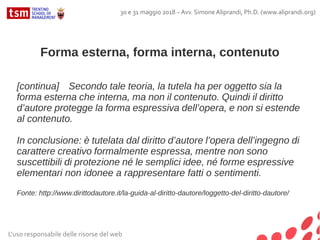 Forma esterna, forma interna, contenuto
[continua] Secondo tale teoria, la tutela ha per oggetto sia la
forma esterna che interna, ma non il contenuto. Quindi il diritto
d’autore protegge la forma espressiva dell’opera, e non si estende
al contenuto.
In conclusione: è tutelata dal diritto d’autore l’opera dell’ingegno di
carattere creativo formalmente espressa, mentre non sono
suscettibili di protezione né le semplici idee, né forme espressive
elementari non idonee a rappresentare fatti o sentimenti.
Fonte: http://www.dirittodautore.it/la-guida-al-diritto-dautore/loggetto-del-diritto-dautore/
L'uso responsabile delle risorse del web
30 e 31 maggio 2018 – Avv. Simone Aliprandi, Ph.D. (www.aliprandi.org)
 