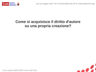 Come si acquisisce il diritto d'autore
su una propria creazione?
Articolo 6 – Legge 633/41
Il titolo originario dell'acquisto del diritto di autore è costituito
dalla creazione dell'opera, quale particolare espressione
del lavoro intellettuale.
L'uso responsabile delle risorse del web
30 e 31 maggio 2018 – Avv. Simone Aliprandi, Ph.D. (www.aliprandi.org)
 