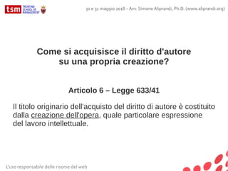 Come si acquisisce il diritto d'autore
su una propria creazione?
Articolo 6 – Legge 633/41
Il titolo originario dell'acquisto del diritto di autore è costituito
dalla creazione dell'opera, quale particolare espressione
del lavoro intellettuale.
L'uso responsabile delle risorse del web
30 e 31 maggio 2018 – Avv. Simone Aliprandi, Ph.D. (www.aliprandi.org)
 