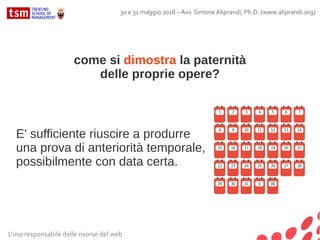 L'uso responsabile delle risorse del web
30 e 31 maggio 2018 – Avv. Simone Aliprandi, Ph.D. (www.aliprandi.org)
E' sufficiente riuscire a produrre
una prova di anteriorità temporale,
possibilmente con data certa.
come si dimostra la paternità
delle proprie opere?
 