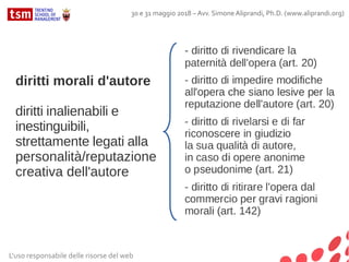 diritti morali d'autore
diritti inalienabili e
inestinguibili,
strettamente legati alla
personalità/reputazione
creativa dell'autore
L'uso responsabile delle risorse del web
30 e 31 maggio 2018 – Avv. Simone Aliprandi, Ph.D. (www.aliprandi.org)
 