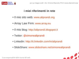 30 e 31 maggio 2018 – Avv. Simone Aliprandi, Ph.D. (www.aliprandi.org)
L'uso responsabile delle risorse del web
i miei riferimenti in rete
• Il mio sito web: www.aliprandi.org
• Array Law Firm: www.array.eu
• Il mio blog: http://aliprandi.blogspot.it
• Twitter: @simonealiprandi
• LinkedIn: http://it.linkedin.com/in/aliprandi
• SlideShare: www.slideshare.net/simonealiprandi
 