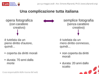 L'uso responsabile delle risorse del web
30 e 31 maggio 2018 – Avv. Simone Aliprandi, Ph.D. (www.aliprandi.org)
Una complicazione tutta italiana
opera fotografica
(con carattere
creativo)
semplice fotografia
(senza carattere
creativo)
è tutelata da un
pieno diritto d'autore,
quindi...
● coperta da diritti morali
● durata: 70 anni dalla
morte
è tutelata da un
mero diritto connesso,
quindi...
● non coperta da diritti
morali
● durata: 20 anni dallo
scatto
 