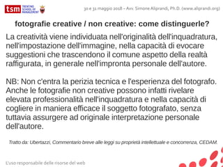 L'uso responsabile delle risorse del web
30 e 31 maggio 2018 – Avv. Simone Aliprandi, Ph.D. (www.aliprandi.org)
La creatività viene individuata nell'originalità dell'inquadratura,
nell'impostazione dell'immagine, nella capacità di evocare
suggestioni che trascendono il comune aspetto della realtà
raffigurata, in generale nell'impronta personale dell'autore.
NB: Non c'entra la perizia tecnica e l'esperienza del fotografo.
Anche le fotografie non creative possono infatti rivelare
elevata professionalità nell'inquadratura e nella capacità di
cogliere in maniera efficace il soggetto fotografato, senza
tuttavia assurgere ad originale interpretazione personale
dell'autore.
Tratto da: Ubertazzi, Commentario breve alle leggi su proprietà intellettuale e concorrenza, CEDAM.
fotografie creative / non creative: come distinguerle?
 
