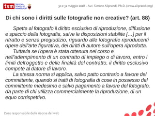 L'uso responsabile delle risorse del web
30 e 31 maggio 2018 – Avv. Simone Aliprandi, Ph.D. (www.aliprandi.org)
Spetta al fotografo il diritto esclusivo di riproduzione, diffusione
e spaccio della fotografia, salve le disposizioni stabilite […] per il
ritratto e senza pregiudizio, riguardo alle fotografie riproducenti
opere dell'arte figurativa, dei diritti di autore sull'opera riprodotta.
Tuttavia se l'opera è stata ottenuta nel corso e
nell'adempimento di un contratto di impiego o di lavoro, entro i
limiti dell'oggetto e delle finalità del contratto, il diritto esclusivo
compete al datore di lavoro.
La stessa norma si applica, salvo patto contrario a favore del
committente, quando si tratti di fotografia di cose in possesso del
committente medesimo e salvo pagamento a favore del fotografo,
da parte di chi utilizza commercialmente la riproduzione, di un
equo corrispettivo.
Di chi sono i diritti sulle fotografie non creative? (art. 88)
 