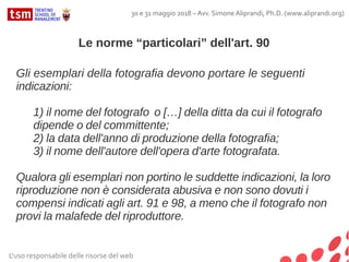 L'uso responsabile delle risorse del web
30 e 31 maggio 2018 – Avv. Simone Aliprandi, Ph.D. (www.aliprandi.org)
Gli esemplari della fotografia devono portare le seguenti
indicazioni:
1) il nome del fotografo o […] della ditta da cui il fotografo
dipende o del committente;
2) la data dell'anno di produzione della fotografia;
3) il nome dell'autore dell'opera d'arte fotografata.
Qualora gli esemplari non portino le suddette indicazioni, la loro
riproduzione non è considerata abusiva e non sono dovuti i
compensi indicati agli art. 91 e 98, a meno che il fotografo non
provi la malafede del riproduttore.
Le norme “particolari” dell'art. 90
 