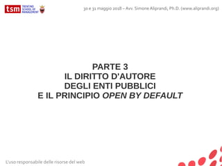 L'uso responsabile delle risorse del web
30 e 31 maggio 2018 – Avv. Simone Aliprandi, Ph.D. (www.aliprandi.org)
PARTE 3
IL DIRITTO D'AUTORE
DEGLI ENTI PUBBLICI
E IL PRINCIPIO OPEN BY DEFAULT
 