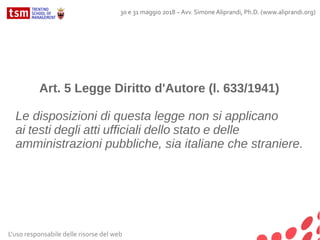 L'uso responsabile delle risorse del web
30 e 31 maggio 2018 – Avv. Simone Aliprandi, Ph.D. (www.aliprandi.org)
Art. 5 Legge Diritto d'Autore (l. 633/1941)
Le disposizioni di questa legge non si applicano
ai testi degli atti ufficiali dello stato e delle
amministrazioni pubbliche, sia italiane che straniere.
 