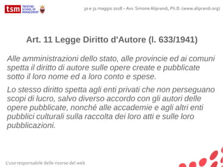 L'uso responsabile delle risorse del web
30 e 31 maggio 2018 – Avv. Simone Aliprandi, Ph.D. (www.aliprandi.org)
Art. 11 Legge Diritto d'Autore (l. 633/1941)
Alle amministrazioni dello stato, alle provincie ed ai comuni
spetta il diritto di autore sulle opere create e pubblicate
sotto il loro nome ed a loro conto e spese.
Lo stesso diritto spetta agli enti privati che non perseguano
scopi di lucro, salvo diverso accordo con gli autori delle
opere pubblicate, nonché alle accademie e agli altri enti
pubblici culturali sulla raccolta dei loro atti e sulle loro
pubblicazioni.
 