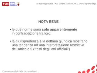 L'uso responsabile delle risorse del web
30 e 31 maggio 2018 – Avv. Simone Aliprandi, Ph.D. (www.aliprandi.org)
NOTA BENE
● le due norme sono solo apparentemente
in contraddizione tra loro;
● la giurisprudenza e la dottrina giuridica mostrano
una tendenza ad una interpretazione restrittiva
dell'articolo 5 (“testi degli atti ufficiali”)
 