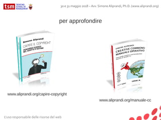 per approfondire
www.aliprandi.org/capire-copyright
www.aliprandi.org/manuale-cc
L'uso responsabile delle risorse del web
30 e 31 maggio 2018 – Avv. Simone Aliprandi, Ph.D. (www.aliprandi.org)
 
