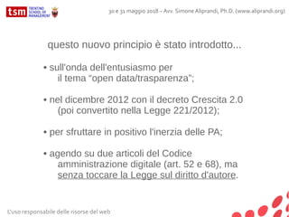 L'uso responsabile delle risorse del web
30 e 31 maggio 2018 – Avv. Simone Aliprandi, Ph.D. (www.aliprandi.org)
questo nuovo principio è stato introdotto...
• sull'onda dell'entusiasmo per
il tema “open data/trasparenza”;
• nel dicembre 2012 con il decreto Crescita 2.0
(poi convertito nella Legge 221/2012);
• per sfruttare in positivo l'inerzia delle PA;
• agendo su due articoli del Codice
amministrazione digitale (art. 52 e 68), ma
senza toccare la Legge sul diritto d'autore.
 