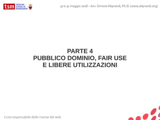 PARTE 4
PUBBLICO DOMINIO, FAIR USE
E LIBERE UTILIZZAZIONI
L'uso responsabile delle risorse del web
30 e 31 maggio 2018 – Avv. Simone Aliprandi, Ph.D. (www.aliprandi.org)
 
