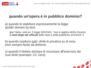 quando un'opera è in pubblico dominio?
a) quando lo stabilisce espressamente la legge
(public domain by law)
[per l'Italia, vedi art. 5 legge 633/1941: “non si applica diritto d'autore
ai testi degli atti ufficiali dello stato e delle pubbliche amministr.”]
b) quando scadono tutti i diritti di privativa su di essa
(non sempre facile da definire)
c) quando il titolare dichiara di rinunciare all'esercizio dei
suoi diritti (esempio: CC Zero)
L'uso responsabile delle risorse del web
30 e 31 maggio 2018 – Avv. Simone Aliprandi, Ph.D. (www.aliprandi.org)
 