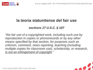 la teoria statunitense del fair use
sections 17 U.S.C. § 107
“the fair use of a copyrighted work, including such use by
reproduction in copies or phonorecords or by any other
means specified by that section, for purposes such as
criticism, comment, news reporting, teaching (including
multiple copies for classroom use), scholarship, or research,
is not an infringement of copyright.”
L'uso responsabile delle risorse del web
30 e 31 maggio 2018 – Avv. Simone Aliprandi, Ph.D. (www.aliprandi.org)
 