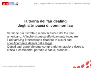 la teoria del fair dealing
degli altri paesi di common law
Versione più ristretta e meno flessibile del fair use
americano. Affinché si possa effettivamente invocare
il fair dealing è necessario ricadere in alcuni casi
specificamente definiti dalla legge.
Questi casi generalmente comprendono: studio e ricerca,
critica e commento, parodia e satira, cronaca...
L'uso responsabile delle risorse del web
30 e 31 maggio 2018 – Avv. Simone Aliprandi, Ph.D. (www.aliprandi.org)
 
