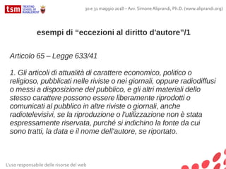 L'uso responsabile delle risorse del web
30 e 31 maggio 2018 – Avv. Simone Aliprandi, Ph.D. (www.aliprandi.org)
esempi di “eccezioni al diritto d'autore”/1
Articolo 65 – Legge 633/41
1. Gli articoli di attualità di carattere economico, politico o
religioso, pubblicati nelle riviste o nei giornali, oppure radiodiffusi
o messi a disposizione del pubblico, e gli altri materiali dello
stesso carattere possono essere liberamente riprodotti o
comunicati al pubblico in altre riviste o giornali, anche
radiotelevisivi, se la riproduzione o l'utilizzazione non è stata
espressamente riservata, purché si indichino la fonte da cui
sono tratti, la data e il nome dell'autore, se riportato.
 