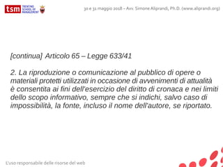 L'uso responsabile delle risorse del web
30 e 31 maggio 2018 – Avv. Simone Aliprandi, Ph.D. (www.aliprandi.org)
[continua] Articolo 65 – Legge 633/41
2. La riproduzione o comunicazione al pubblico di opere o
materiali protetti utilizzati in occasione di avvenimenti di attualità
è consentita ai fini dell'esercizio del diritto di cronaca e nei limiti
dello scopo informativo, sempre che si indichi, salvo caso di
impossibilità, la fonte, incluso il nome dell'autore, se riportato.
 