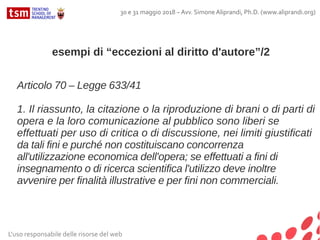 L'uso responsabile delle risorse del web
30 e 31 maggio 2018 – Avv. Simone Aliprandi, Ph.D. (www.aliprandi.org)
esempi di “eccezioni al diritto d'autore”/2
Articolo 70 – Legge 633/41
1. Il riassunto, la citazione o la riproduzione di brani o di parti di
opera e la loro comunicazione al pubblico sono liberi se
effettuati per uso di critica o di discussione, nei limiti giustificati
da tali fini e purché non costituiscano concorrenza
all'utilizzazione economica dell'opera; se effettuati a fini di
insegnamento o di ricerca scientifica l'utilizzo deve inoltre
avvenire per finalità illustrative e per fini non commerciali.
 