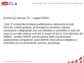 L'uso responsabile delle risorse del web
30 e 31 maggio 2018 – Avv. Simone Aliprandi, Ph.D. (www.aliprandi.org)
[continua] Articolo 70 – Legge 633/41
1-bis. È consentita la libera pubblicazione attraverso la rete
internet, a titolo gratuito, di immagini e musiche a bassa
risoluzione o degradate, per uso didattico o scientifico e solo nel
caso in cui tale utilizzo non sia a scopo di lucro. Con decreto del
MIBAC, sentito il MIUR, previo parere delle Commissioni
parlamentari competenti, sono definiti i limiti all’uso didattico o
scientifico di cui al presente comma. [continua]
 
