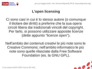 L'open licensing
Ci sono casi in cui è lo stesso autore (o comunque
il titolare dei diritti) a preferire che la sua opera
circoli libera dai tradizionali vincoli del copyright.
Per farlo, si possono utilizzare apposite licenze
(dette appunto “licenze open”).
Nell'ambito dei contenuti creativi le più note sono le
Creative Commons; nell'ambito informatico le più
note sono quelle rilasciate dalla Free Software
Foundation (es. la GNU GPL).
L'uso responsabile delle risorse del web
30 e 31 maggio 2018 – Avv. Simone Aliprandi, Ph.D. (www.aliprandi.org)
 