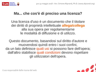 Ma... che cos'è di preciso una licenza?
Una licenza d'uso è un documento che il titolare
dei diritti di proprietà intellettuale allega/collega
alla sua opera per regolamentarne
le modalità di diffusione e di utilizzo.
Questo documento, basandosi sul diritto d'autore e
muovendosi quindi entro i suoi confini,
da un lato definisce quali usi si possono fare dell'opera;
dall'altro stabilisce quali condizioni devono rispettare
gli utilizzatori dell'opera.
L'uso responsabile delle risorse del web
30 e 31 maggio 2018 – Avv. Simone Aliprandi, Ph.D. (www.aliprandi.org)
 