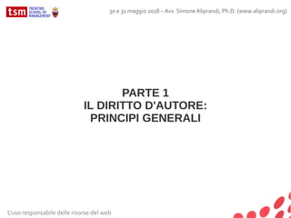 PARTE 1
IL DIRITTO D'AUTORE:
PRINCIPI GENERALI
L'uso responsabile delle risorse del web
30 e 31 maggio 2018 – Avv. Simone Aliprandi, Ph.D. (www.aliprandi.org)
 