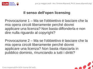 Il senso dell'open licensing
Provocazione 1 – Ma se l'obbiettivo è lasciare che la
mia opera circoli liberamente perché dovrei
applicare una licenza? Non basta diffonderla e non
dire nulla riguardo al copyright?
Provocazione 2 – Ma se l'obbiettivo è lasciare che la
mia opera circoli liberamente perché dovrei
applicare una licenza? Non basta rilasciarla in
pubblico dominio, rinunciando a tutti i diritti?
L'uso responsabile delle risorse del web
30 e 31 maggio 2018 – Avv. Simone Aliprandi, Ph.D. (www.aliprandi.org)
 