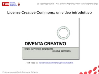 Licenze Creative Commons: un video introduttivo
vedi video su: www.creativecommons.it/DiventaCreativo
L'uso responsabile delle risorse del web
30 e 31 maggio 2018 – Avv. Simone Aliprandi, Ph.D. (www.aliprandi.org)
 