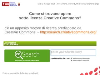 Come si trovano opere
sotto licenze Creative Commons?
c'è un apposito motore di ricerca predisposto da
Creative Commons →http://search.creativecommons.org/
L'uso responsabile delle risorse del web
30 e 31 maggio 2018 – Avv. Simone Aliprandi, Ph.D. (www.aliprandi.org)
 
