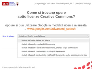 Come si trovano opere
sotto licenze Creative Commons?
oppure si può utilizzare Google in modalità ricerca avanzata
→ www.google.com/advanced_search
L'uso responsabile delle risorse del web
30 e 31 maggio 2018 – Avv. Simone Aliprandi, Ph.D. (www.aliprandi.org)
 