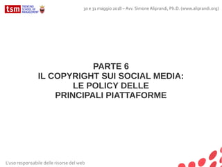 L'uso responsabile delle risorse del web
30 e 31 maggio 2018 – Avv. Simone Aliprandi, Ph.D. (www.aliprandi.org)
PARTE 6
IL COPYRIGHT SUI SOCIAL MEDIA:
LE POLICY DELLE
PRINCIPALI PIATTAFORME
 