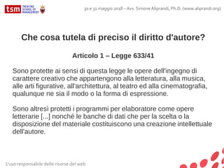 Che cosa tutela di preciso il diritto d'autore?
Articolo 1 – Legge 633/41
Sono protette ai sensi di questa legge le opere dell'ingegno di
carattere creativo che appartengono alla letteratura, alla musica,
alle arti figurative, all'architettura, al teatro ed alla cinematografia,
qualunque ne sia il modo o la forma di espressione.
Sono altresì protetti i programmi per elaboratore come opere
letterarie [...] nonché le banche di dati che per la scelta o la
disposizione del materiale costituiscono una creazione intellettuale
dell'autore.
L'uso responsabile delle risorse del web
30 e 31 maggio 2018 – Avv. Simone Aliprandi, Ph.D. (www.aliprandi.org)
 