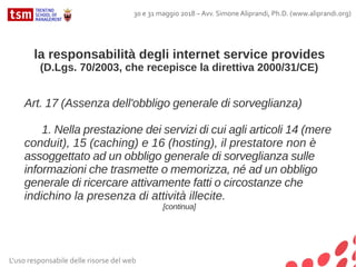 L'uso responsabile delle risorse del web
30 e 31 maggio 2018 – Avv. Simone Aliprandi, Ph.D. (www.aliprandi.org)
la responsabilità degli internet service provides
(D.Lgs. 70/2003, che recepisce la direttiva 2000/31/CE)
Art. 17 (Assenza dell'obbligo generale di sorveglianza)
1. Nella prestazione dei servizi di cui agli articoli 14 (mere
conduit), 15 (caching) e 16 (hosting), il prestatore non è
assoggettato ad un obbligo generale di sorveglianza sulle
informazioni che trasmette o memorizza, né ad un obbligo
generale di ricercare attivamente fatti o circostanze che
indichino la presenza di attività illecite.
[continua]
 