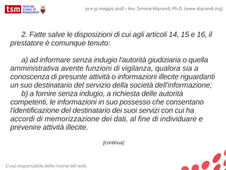 L'uso responsabile delle risorse del web
30 e 31 maggio 2018 – Avv. Simone Aliprandi, Ph.D. (www.aliprandi.org)
2. Fatte salve le disposizioni di cui agli articoli 14, 15 e 16, il
prestatore è comunque tenuto:
a) ad informare senza indugio l'autorità giudiziaria o quella
amministrativa avente funzioni di vigilanza, qualora sia a
conoscenza di presunte attività o informazioni illecite riguardanti
un suo destinatario del servizio della società dell'informazione;
b) a fornire senza indugio, a richiesta delle autorità
competenti, le informazioni in suo possesso che consentano
l'identificazione del destinatario dei suoi servizi con cui ha
accordi di memorizzazione dei dati, al fine di individuare e
prevenire attività illecite.
[continua]
 