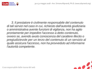L'uso responsabile delle risorse del web
30 e 31 maggio 2018 – Avv. Simone Aliprandi, Ph.D. (www.aliprandi.org)
3. Il prestatore è civilmente responsabile del contenuto
di tali servizi nel caso in cui, richiesto dall'autorità giudiziaria
o amministrativa avente funzioni di vigilanza, non ha agito
prontamente per impedire l'accesso a detto contenuto,
ovvero se, avendo avuto conoscenza del carattere illecito o
pregiudizievole per un terzo del contenuto di un servizio al
quale assicura l'accesso, non ha provveduto ad informarne
l'autorità competente.
 