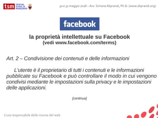 L'uso responsabile delle risorse del web
30 e 31 maggio 2018 – Avv. Simone Aliprandi, Ph.D. (www.aliprandi.org)
la proprietà intellettuale su Facebook
(vedi www.facebook.com/terms)
Art. 2 – Condivisione dei contenuti e delle informazioni
L'utente è il proprietario di tutti i contenuti e le informazioni
pubblicate su Facebook e può controllare il modo in cui vengono
condivisi mediante le impostazioni sulla privacy e le impostazioni
delle applicazioni.
[continua]
 