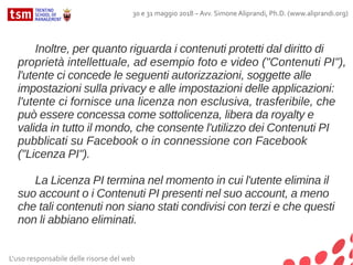 L'uso responsabile delle risorse del web
30 e 31 maggio 2018 – Avv. Simone Aliprandi, Ph.D. (www.aliprandi.org)
Inoltre, per quanto riguarda i contenuti protetti dal diritto di
proprietà intellettuale, ad esempio foto e video ("Contenuti PI"),
l'utente ci concede le seguenti autorizzazioni, soggette alle
impostazioni sulla privacy e alle impostazioni delle applicazioni:
l'utente ci fornisce una licenza non esclusiva, trasferibile, che
può essere concessa come sottolicenza, libera da royalty e
valida in tutto il mondo, che consente l'utilizzo dei Contenuti PI
pubblicati su Facebook o in connessione con Facebook
("Licenza PI").
La Licenza PI termina nel momento in cui l'utente elimina il
suo account o i Contenuti PI presenti nel suo account, a meno
che tali contenuti non siano stati condivisi con terzi e che questi
non li abbiano eliminati.
 