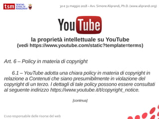L'uso responsabile delle risorse del web
30 e 31 maggio 2018 – Avv. Simone Aliprandi, Ph.D. (www.aliprandi.org)
la proprietà intellettuale su YouTube
(vedi https://www.youtube.com/static?template=terms)
Art. 6 – Policy in materia di copyright
6.1 – YouTube adotta una chiara policy in materia di copyright in
relazione a Contenuti che siano presumibilmente in violazione del
copyright di un terzo. I dettagli di tale policy possono essere consultati
al seguente indirizzo https://www.youtube.it/t/copyright_notice.
[continua]
 