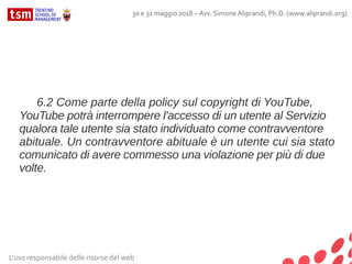 L'uso responsabile delle risorse del web
30 e 31 maggio 2018 – Avv. Simone Aliprandi, Ph.D. (www.aliprandi.org)
6.2 Come parte della policy sul copyright di YouTube,
YouTube potrà interrompere l'accesso di un utente al Servizio
qualora tale utente sia stato individuato come contravventore
abituale. Un contravventore abituale è un utente cui sia stato
comunicato di avere commesso una violazione per più di due
volte.
 