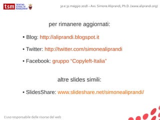 per rimanere aggiornati:
• Blog: http://aliprandi.blogspot.it
• Twitter: http://twitter.com/simonealiprandi
• Facebook: gruppo “Copyleft-Italia”
altre slides simili:
• SlidesShare: www.slideshare.net/simonealiprandi/
L'uso responsabile delle risorse del web
30 e 31 maggio 2018 – Avv. Simone Aliprandi, Ph.D. (www.aliprandi.org)
 