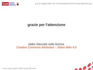 grazie per l'attenzione
slides rilasciate sotto licenza
Creative Commons Attribution – Share Alike 4.0
L'uso responsabile delle risorse del web
30 e 31 maggio 2018 – Avv. Simone Aliprandi, Ph.D. (www.aliprandi.org)
 